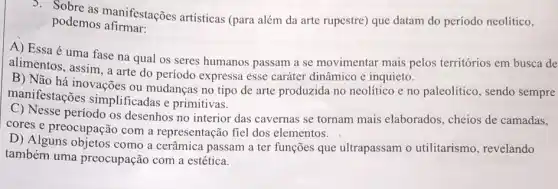 podemos afirmar.
podemos anifestações artísticas (para além da arte rupestre) que datam do período neolítico,
A) Essa é uma fase na qual os seres humanos passam a se movimentar mais pelos territórios em busca de
alimentos, assim, a arte do período expressa esse caráter dinâmico e inquieto.
B) Não há inovações ou mudanças no tipo de arte produzida no neolítico e no paleolitico , sendo sempre
manifestações simplificadas e primitivas.
C) Nesse período os desenhos no interior das cavernas se tornam mais elaborados, cheios de camadas,
cores e preocupação com a representação fiel dos elementos.
D) Alguns objetos como a cerâmica passam a ter funções que ultrapassam o utilitarismo, revelando
também uma preocupação com a estética.