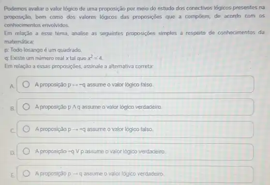 Podemos avaliar o valor lógico de uma proposição por meio do estudo dos conectivos lógicos presentes na
proposição, bem como dos valores lógicos das proposições que a compōem, de acordo com os
conhecimentos envolvidos.
Em relação a esse tema, analise as seguintes proposições simples a respeito de conhecimentos da
matemática:
p: Todo losango é um quadrado.
q: Existe um número real xtal que x^2=4
Em relação a essas proposições, assinale a alternativa correta:
A proposição prightarrow sim q assume o valor lógico falso.
A proposição pwedge q assume o valor lógico verdadeiro
A proposição parrow sim q assume o valor lôgico falso.
A proposição sim qvee p assume o valor lógico verdadeiro
A proposição parrow q assume o valor lógico verdadeiro.