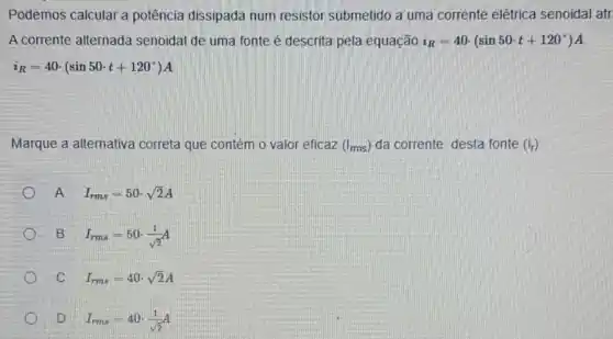 Podemos calcular a potência dissipada num resistor submetido a uma corrente elétrica senoidal atr.
A corrente alternada senoidal de uma fonte é descrita pela equação i_(R)=40cdot (sin50cdot t+120^circ )A
i_(R)=40cdot (sin50cdot t+120^circ )A
Marque a alternativa correta que contém o valor eficaz (I_(ms)) da corrente desta fonte (i_(r))
A
I_(rms)=50cdot sqrt (2)A
B
I_(rms)=50cdot (1)/(sqrt (2))A
C
I_(rms)=40cdot sqrt (2)A
D
I_(rmA)=40cdot (1)/(sqrt (2))A