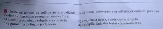 Podemos citar como exemplos dessa cultura:
5. Desde 0s tempos da colônia até a atualidade, os africanos trouxeram sua influência cultural para nós.
a) a música popular, a religião e a culinária.
b) a violência negra, a música e a religião.
c) a gramática da língua portuguesa.
d) a simplicidade das festas comemorativas.