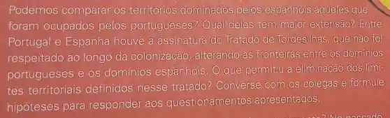 Podemos comparar os territórios dominados pelos espanhóis aqueles que
foram ocupados pelos portugueses ? Qual deles tem maior extensão?Entre
Portugal e Espanha houve a assinaitura do Tratado de Tordesilhas que não foi
respeitado ao longo da colonização alterando as fronteiras entre os dominios
portugueses e os dominios espanhóis. 0 que permitiu a eliminação dos limi-
tes territoriais definidos nesse tratado ? Converse com os colegas e formule
hipóteses para responder aos questioname ntos apresentados.