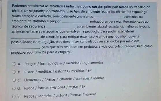 Podemos considerar as atividades industriais como um dos principais ramos do trabalho do
técnico de segurança do trabalho. Esse tipo de ambiente requer do técnico de segurança
muita atenção e cuidado principalmente analisar os __ existentes no
ambiente de trabalho e propor __ mitigadoras para eles . Portanto, cabe ao
técnico de segurança __ ao ambiente laboral estudar os melhores layouts,
as ferramentas e as máquinas"que envolvem a produção para poder estabelecer
__ de controle para mitigar esse risco, e ainda quando não houver a
possibilidade de mitigação, eles devem ser controlados ou atenuados por meio dos
__ para que não resultem em prejuizos a vida dos colaboradores, bem como
prejuízoa econômicos para a empresa.
a. Perigos / formas / olhar / medidas / regulamentos
b. Riscos/medidas / vistorias / medidas / EPI
c. Elementos / formas / olhando /vontades / normas
d. Riscos/formas / vistorias / regras /EPI
e. Riscos/vontades / vistoria / formas / normas