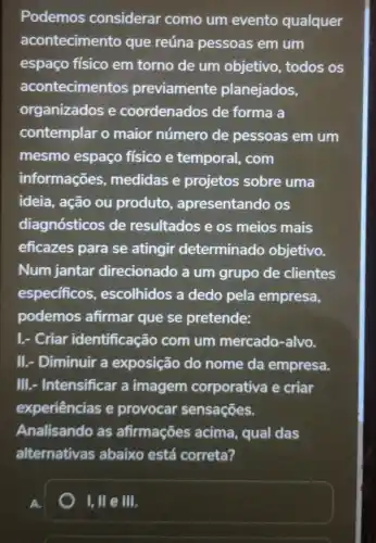 Podemos considerar como um evento qualquer
acontecimento que reúna pessoas em um
espaço físico em torno de um objetivo , todos os
acontecimentos previamente planejados,
organizados e coordenados de forma a
contemplar o maior número de pessoas em um
mesmo espaço físico e temporal , com
informações medidas e projetos sobre uma
ideia, ação ou produto , apresentando os
diagnósticos de resultados e os meios mais
eficazes para se atingir determinado objetivo.
Num jantar direcionado a um grupo de clientes
especificos , escolhidos a dedo pela empresa,
podemos afirmar que se pretende:
I.- Criar identificação com um mercado -alvo.
II.- Diminuir a exposição do nome da empresa.
III.- Intensificar a imagem corporativa e criar
experiências e provocar sensações.
Analisando as afirmações acima.qual das
alternativas abaixo está correta?
1,11 e III.