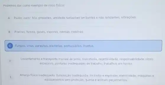 Podemos dar como exemplo de risco fisico:
A Ruido, calor, frio, pressóes umidade radiaçóes ionizantes e nào ionizantes, vibraçóes.
B Poeiras, fumos, gases, vapores névoas, neblinas
C Fungos, virus, parasitas, bactèrias protozoarios, insetos.
D
Levantamento e transporte manual de peso, monotonia, repetitividade responsabilidade, ritmo
excessivo, posturas inadequadas de trabalho, trabalhos em turnos.
E
Arranjo fisico inadequado, iluminação inadequada, incêndio e explosão eletricidade, máquinas e
equipamentos sem proteção, queda e animais peconhentos.