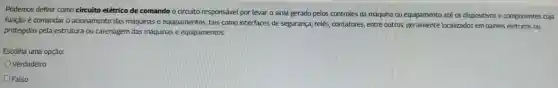 Podemos definir como circuito elétrico de comando o circuito responsável por levar o sinal gerado pelos controles da máquina ou equipamento até 05 dispositivos e componentes cuja
função é comandar o acionamento das máquinas e equipamentos , tais como interfaces de segurança relés , contatores entre outros geralmente localizados em painéis elétricos ou
protegidos pela estrutura ou carenagem das máquinas e equipamentos.
Escolha uma opção:
Verdadeiro
Falso