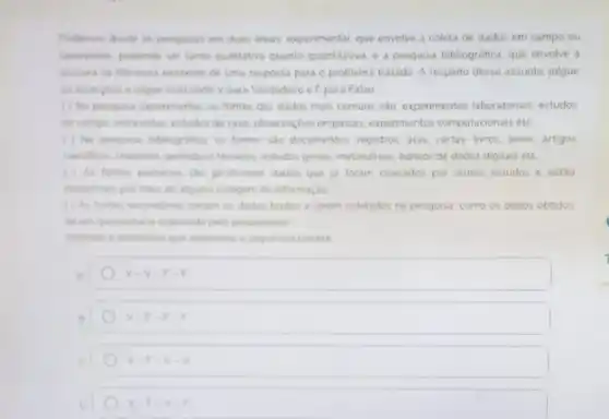 Podemos divide as pesquisas em duas areas experimental que envolve a coleta de dados em campo ou
laborations, podendo ser tanto qualitativa quanto quantitativa.a pesquisa bibliografica. que envolve a
procura na literatura excitente de uma resposta para o problema tratado A resperto desse assunto, julgue
as asserphes a segur marcando V para Verdadeiro e F para Falso
(1) Na pesquisa expermental. as fontes dos dados mais comuns sào experimentos laboratorias estudos
de campo, entrevistas, estudos de caso observaçbes empincas.expenmentos computacionais etc
( ) Na pesquisa biblografica as fontes sao documentos, registros, atas, cartas livros teses artigos
centhicas relations pencident tecncol estudos gerans, metanalises, bancos de dados digitais etc
( ) As fontes primanas slo geralmente dados que ja foram coletados por outros estudos e estão
disponives por meo de alguma listagem de informação
(1) As fontes secundanas senam os dados brutos a serem coletados na pesquisa como os dados obtidos
de um questionario elaborade pelo pesquisador
Asunale a aternativa que apresenta a sequencia cometa
A
v-v-F-F
v-F-F-F
V-F-V-V
V-F-V-F