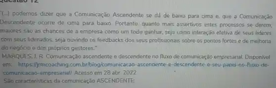 (...) podemos dizer que a Comunicação Ascendente se dá de baixo para cima e, que a Comunicação
Descendente ocorre de cima para baixo . Portanto, quanto mais assertivos estes processos se derem,
maiores são as chances de a empresa como um todo ganhar.seja como interação efetiva de seus líderes
com seus liderados, seja ouvindo os feedbacks dos seus profissionais sobre os pontos fortes e de melhoria
do negócio e dos próprios gestores IT
MARQUES, J. R . Comunicação ascendente e descendente no fluxo de comunicação empresarial Disponível
em:https://jrmcc /comunicacao -ascendente-e -descendente-e -seu-papel-no -fluxo-de-
comunicacao -empresarial/Acesso em 28 abr. 2022
São características da comunicação ASCENDENTE: