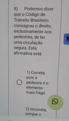 Podemos dizer
que o Código de
Trânsito Brasileiro
consagrou o direito,
exclusivame nte aos
pedestres, de ter
uma circulação
segura. Esta
afirmativa está:
1) Correta,
pois o
pedestre é 0
elemento
mais frágil.
2) Incorreta,
porque o