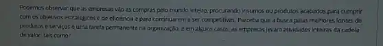 Podemos observar que as empresas vào as compras pelo mundo inteiro, procurando insumos ou produtos acabados para cumprir
com os objetivos estratégicos c de eficiência c para continuarem a ser competitivas. Perceba que a busca pelas melhores fontes de
produtos e serviçosé uma tarefa permanente na organização, e em alguns casos.as empresas levam atividades inteiras da cadeia
de valor, tais como?
