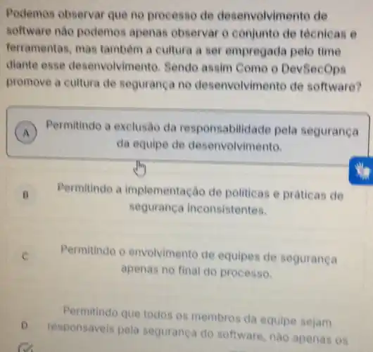 Podemos observar que no processo de desenvolvimento de
software nào podemos apenas observar 0 conjunto de técnicas e
ferramentas, mas tambem a cultura a ser empregada peto time
diante esse desenvolvimento Sendo assim Como o DevSecops
promove a cultura de seguranca no desenvolvimento de software?
A Permitindo a exclusáo da responsabilid ade pela segurança
da equipe de desenvolvimento.
B Permitindo a implementação de politicas e praticas de
seguranca inconsistentes.
Permitindo o envolvimento de equipes de seguranca
apenas no final do processo.
Permitindo que todos os membros da equipe sejam
D
responsáveis pela segurança do software, nào apenas os