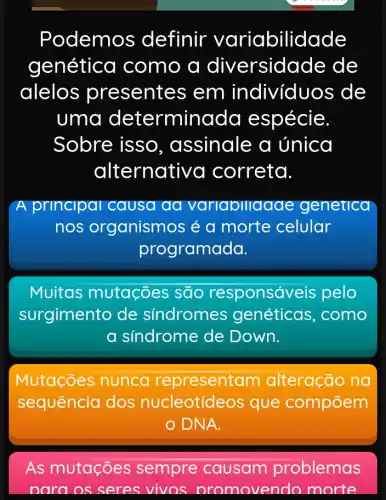 Podemos s definir variabilidade
genética I como a diversidade de
alelos presentes em individuos de
uma determinada espécie.
Sobre isso , assinale a única
alternativ a correta.
A principal causa aa variabiliagae genetica
nos organismos é a morte celular
programada.
Muitas mutações são responsá eis pelo
surgimento de sindromes genéticas , como
a síndrome de Down.
Mutações nunca representam alteração na
sequência dos nucleotídeos que compōem
DNA.
As mutações sempre causam problemas
nara os seres vivos nromovendo morte