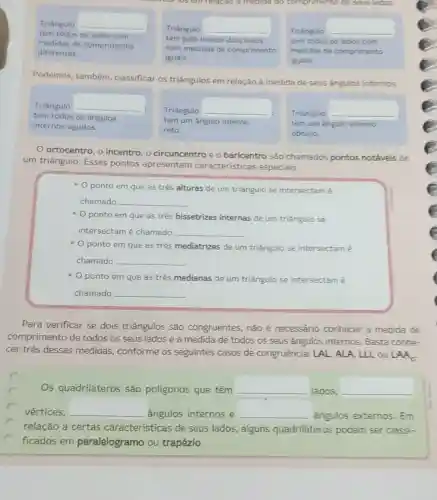 Podemos, também classificar os triǎngulos em relação à medida de seus ángulos internos.
Triângulo __
tem todos os ângulos
internos agudos.
Triângulo __
tem um ángulo interno
reto.
Triangulo __
tem um angulo interno
obtuso.
ortocentro, o incentro, o circuncentro e o baricentro são chamados pontos notáveis de
um triângulo. Esses pontos apresentam características especiais.
- O ponto em que as três alturas de um triângulo se intersectam é
chamado __
- O ponto em que as três bissetrizes internas de um triāngulo se
intersectam é chamado __
- O ponto em que as trés mediatrizes de um triângulo se intersectam é
chamado __
- O ponto em que as três medianas de um triāngulo se intersectam é
chamado __
Para verificar se dois triângulos são congruentes, não é necessário conhecer a medida de
comprimento de todos os seus lados e a medida de todos os seus ângulos internos. Basta conhe-
cer três dessas medidas, conforme os seguintes casos de congruência: LAL , ALA, LLL ou LAA.
Os quadriláteros são poligonos que têm __
lados, __
vértices, __ ângulos internos e __ ângulos externos Em
relação a certas características de seus lados, alguns quadriláteros podem ser classi-
C
ficados em paralelogramo ou trapézio.