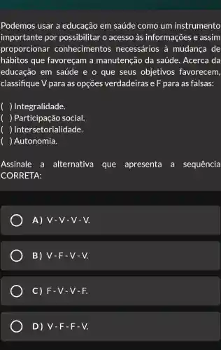 Podemos usar a educação em saúde como um instrumento
importante por possibilitar o acesso às informações e assim
proporcionar conhecimentos necessários à mudança de
hábitos que favoreçam a manutenção da saúde.. Acerca da
educação em saúde e o que seus objetivos favorecem,
classifique V para as opçōes verdadeiras e F para as falsas:
) Integralidade.
) Participação social.
) Inte rsetorialidade.
( )Autonomia.
Assinale a alternativa que apresenta a sequência
CORRETA:
A) V-V-V-V.
B) V-F-V-V.
C) F-V - V - F.
D) V-F - F - V.