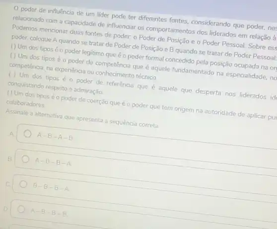 poder de influência de um lider pode ter diferentes fontes considerando que poder nes
relacionado com a capacidade de influenciar os comportamentos dos liderados em relação à
Podemos mencionar duas fontes de poder. o Poder de Posição e o Poder Pessoal. Sobre ess
poder, coloque A quando se tratar de Poder de Posição e B quando se tratar de Poder Pessoal:
( ) Um dos tipos é o poder legitimo que é o poder formal concedido pela posição ocupada na or
( ) Um dos tipos é o poder de competência que é aquele fundamentado na especialidade, no
competência, na experiência ou conhecimento técnico.
( ) Um dos tipos é o poder de referência que é aquele que desperta nos liderados ide conquistando respeito e admiração.
( ) Um dos tipos é o poder de coerção que é o poder que tem origem na autoridade de aplicar pur
colaboradores.
Assinale a alternativa que apresenta a sequência correta.
A-B-A-B.
A-B-B-A
B-B-B-A
A-B-B-B