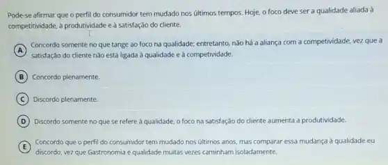 Pode-se afirmar que o perfil do consumidor tem mudado nos últimos tempos. Hoje, o foco deve ser a qualidade aliada à
competitividade, à produtividade e
A
satisfação do cliente não está ligada à qualidade e à competividade.
Concordo somente no que tange ao foco na qualidade; entretanto, não há a aliança com a competividade, vez que a
B Concordo plenamente.
C Discordo plenamente.
D Discordo somente no que se refere à qualidade o foco na satisfação do cliente aumenta a produtividade.
E
discordo, vez que Gastronomia e qualidade muitas vezes caminham isoladamente.
Concordo que o perfil do consumidor tem mudado nos últimos anos, mas comparar essa mudança à qualidade eu