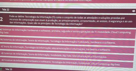 Pode-se definir Tecnologia da Informação (T) como o conjunto de todas as atividades e soluções providas por
recursos de computação que visam à produção, ao armazenamento, à transmissão, ao acesso, à segurança e ao uso
das informações. Quais são os princípios de Tecnologia da Informação?
a) Sistemas de Informação;hardwares e softwares;primeira, segunda e terceira gerações da Tl; mobilidade;Cloud Computing:
Big Data.
b) Sistemas de Informação:Teoria da informação;Tecnologia da Informação:mobilidade; hardwares e softwares.
c) Teoria da informação:Tecnologia da Informação:telecomunicações e informações; hardwares e softwares.
d) Sistemas de Informação;Teoria da Informação;mobilidade, Big Data;telecomunicações e informações.
e) Sistemas de Informação:hardwares e softwares Tecnologia da Informação:mobilidade; Cloud Computing Big Data.