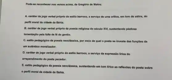 Pode-se reconhecer nos versos acima, de Gregório de Matos:
A. caráter de jogo verbal próprio do estilo barroco, a serviço de uma critica, em tom de sátira, do
perfil moral da cidade da Bahia.
B. caráter de jogo verbal próprio da poesia religiosa do século XVị sustentando piedosa
lamentação pela falta de fé do gentio.
C. estilo pedagógico da poesia neoclássica, por meio da qual o poeta se investe das funções de
um autêntico moralizador.
D. caráter de jogo verbal próprio do estilo barroco, a serviço da expressão lírica do
arrependimento do poeta pecador.
E. estilo pedagógico da poesia neoclássica, sustentando em tom lírico as reflexões do poeta sobre
perfil moral da cidade da Bahia.