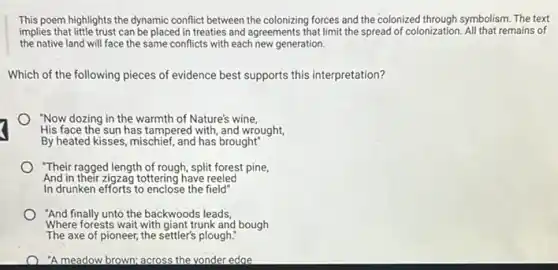 This poem highlights the dynamic conflict between the colonizing forces and the colonized through symbolism. The text
implies that little trust can be placed in treaties and agreements that limit the spread of colonization All that remains of
the native land will face the same conflicts with each new generation.
Which of the following pieces of evidence best supports this interpretation?
"Now dozing in the warmth of Nature's wine,
His face the sun has tampered with, and wrought,
By heated kisses, mischief , and has brought"
"Their ragged length of rough, split forest pine,
And in their zigzag tottering have reeled
In drunken efforts to enclose the field"
"And finally unto the backwoods leads,
Where forests wait with giant trunk and bough
The axe of pioneer the settler's plough:
"A meadow brown; across the vonder edge