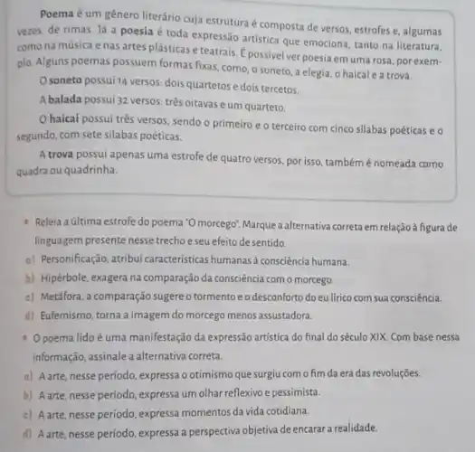 Poema é um gênero literário cuja estrutura é composta de versos, estrofes e, algumas
vezes, de rimas. Já a poesia é toda expressão artistica que emociona, tanto na literatura,
como na música e nas artes plásticas e teatrais. É possivelver poesia em uma rosa , por exem-
plo. Alguns poemas possuem formas fixas, como, o soneto, a elegia, o haical e a trova.
soneto possui 14 versos dois quartetose dois tercetos.
Abalada possui 32 versos: três oitavas e um quarteto.
haicai possui três versos, sendo o primeiro e o terceiro com cinco silabas poéticas e o
segundo, com sete silabas poéticas.
A trova possui apenas uma estrofe de quatro versos, por isso, tambémé nomeada como
quadra ou quadrinha.
Releia aúltima estrofe do poema "O morcego", Marque a alternativa correta em relação à figura de
linguagem presente nesse trecho e seu efeito desentido.
o) Personificação, atribui características humanas à consciência humana.
b) Hipérbole, exagera na comparação da consciência com o morcego.
c) Metáfora, a comparação sugere o tormento e o desconforto do eulirico com sua consciência.
d) Eufemismo, torna a imagem do morcego menos assustadora.
poema lido é uma manifestação da expressão artistica do final do século XIX. Com base nessa
informação, assinale a alternativa correta.
a) A arte, nesse período , expressa o otimismo que surgiu com o fim da era das revoluções.
b) A arte, nesse período , expressa um olhar reflexivo e pessimista.
c) A arte, nesse período , expressa momentos da vida cotidiana.
d) Aarte, nesse período expressa a perspectiva objetiva de encarar a realidade.