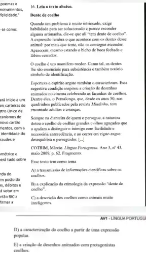 poemas e
nonumentos,
felicidade."
-se como:
ará inicio a um
ais carteiras de
stro Unico de
canismos de
novo cartão
nentos, com a
identidade do
raudes e
métrico e
erá tudo sobre
ida do
m posto do
es, débitos e
ả votar em
rtão RIC a
firmar a
D) a caracterização do coelho a partir de uma expressão
popular.
E) a criaçlio de desenhos animados com protagonistas
coelhos.
16. Leia o texto abaixo.
Dente de coelho
Quando um problema é muito intrincado, exige
habilidade para ser solucionado e parece esconder
alguma artimanha, diz-se que ali "tem dente de coelho".
A expressão lembra o que acontece com os dentes desse
animal: por mais que tente, nào os consegue esconder.
Aparecem, mesmo estando o bicho de boca fechada e
lábios cerrados.
coelho é um mamifero roedor. Como tal.os dentes
The são essenciais para subsisténcia e também notório
simbolo de identificação.
Esperteza c espirito arguto também o caracterizam. Essa
sugestiva condição inspirou a criação de desenhos
animados no cinema celebrando as façanhas de coelhos.
Dentre eles, o Pernalong:, que, desde os anos 50. nos
quadrinhos publicados pela revista Mindinho, tem
encantado adultos e crianças.
Sempre na dianteira de quem o persegue, a natureza
dotou o coelho de orelhas grandes c olhos aguçados que
ajudam a distinguir o inimigo com facilidade e
necessâria antecedência, e ao correr em zigue-zague
desequilibra o perseguidor. [...]
COTRIM, Márcio. Lingua Portuguesa Ano 3,n^circ 43,
maio 2009, p. 62 Fragmento.
Esse texto tem como tema
A) a transmissão de informações cientificas sobre os
coelhos.
B) a explicação da etimologia da expressão "dente de
coelho".
C) a descrição dos coelhos como animais muito
inteligentes.
AV1 -LINGUA PORTUGU