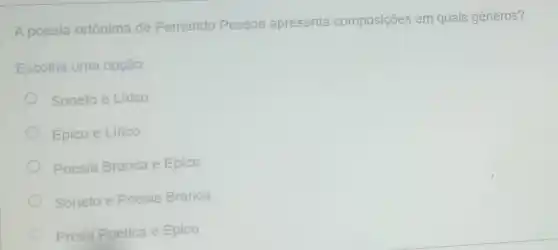 A poesia ortônima de Fernando Pessoa apresenta composições em quais gêneros?
Escolha uma opção:
Soneto e Lirico
Épico e Lirico
Poesia Branca e Epico
Soneto e Poesia Branca
Prosa Poética e Epico