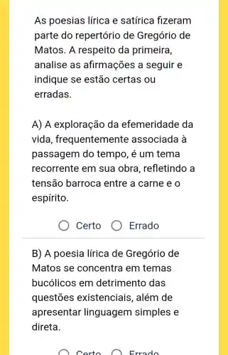 As poesias lírica e satírica fizeram
parte do repertório de Gregório de
Matos. A respeito da primeira,
analise as afirmações a seguir e
indique se estão certas ou
erradas.
A) A exploração da efemeridade da
vida , frequentemente associada à
passagem do tempo, é um tema
recorrente em sua obra , refletindo a
tensão barroca entre a carne e o
espírito.
Certo
Errado
B) A poesia lírica de Gregório de
Matos se concentra em temas
bucólicos em detrimento das
questōes existenciais , além de
apresentar linguagem simples e