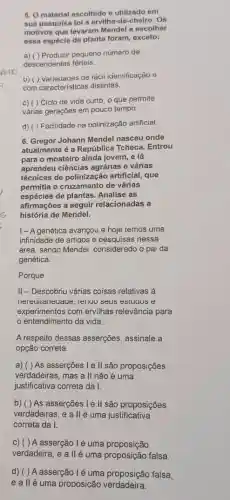 POID
5. O material escolhido e utilizado em
sua pesquisa foi a ervilha-de-cheiro. Os
motivos que levaram Mendel a escolher
essa espécie de planta foram exceto:
a) ( ) Produzir pequeno número de
descendentes férteis.
b) () variedades de faci identificação e
com características distintas.
c) ( ) Ciclo de vida curto, o que permite
várias gerações em pouco tempo.
d) () Facilidade na polinização artificial
6. Gregor Johann Mendel nasceu onde
atualmente é a República Tcheca. Entrou
para o mosteiro ainda jovem, e lá
aprendeu ciências agrárias e várias
técnicas de polinização artificial, que
permitia o cruzamento de várias
espécies de plantas. Analise as
afirmações a seguir relacionadas a
história de Mendel.
I-A genética avançou e hoje temos uma
infinidade de artigos e pesquisas nessa
área, sendo Mendel considerado o pai da
genética.
Porque
II-Descobriu várias coisas relativas à
inereditariediade, iendo seus esiucios e
experimentos com ervilhas relevância para
entendimento da vida.
A respeito dessas asserções , assinale a
opção correta.
a) ( ) As asserções I e l| são proposições
verdadeiras, mas a II não é uma
justificativa correta da I.
b) ( ) As asserções I e l| são proposições
verdadeiras, e allé uma justificativa
correta da I.
c) () A asserção lé uma proposição