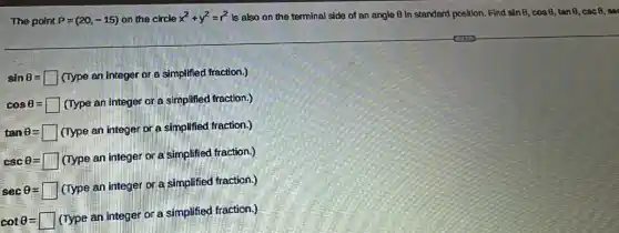 The point P=(20,-15) on the circle x^2+y^2=r^2 Is also on the terminal side of an angle B in standard position. Find sinTheta ,cosTheta ,tanTheta ,cscTheta 
sinTheta = (Type an integer or a simplified fraction.)
cosTheta =square (Type an integer or a simplifed fraction.)
tanTheta =square (Type an integer or a simplifee fraction.)
cscTheta =square (lype an integer or a simplifed fraction)
secTheta =square (Iype an integer or a simplifeed fraction.)
cotTheta =square (Type aninteger or a simplifee fraction.)