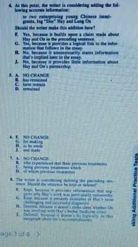 At this point, the writer is considering adding the fol-
lowing accurate information:
to two enterprisin young Chinese immi-
gransm, log "Doe" Hay and Lang On
Should the writer make this addition here?
1. Yes, because it build upon a claim made about
Hay and On in the preceding sentence.
G. Yes, because it provides a logical link to the infor-
mation that follows in the essay
H. No, because it unnecessarily states information
that's implied later in the essay
1. No, because it little information about
Hay and On's partnership.
4. A. NOCHANGE
B. has remained
C. have remain
6. F. NOCHANGE
C. for makin.
11. as he made
1. and made
7. A.NO CHANGE
B. who experienced that their previous treatments
C. being previnu treatments which
D. of whom previous treatments
8. The witer is contidering deleting the preceding sen
lence.Should be kept or deleted?
1. Kept hecame it provide information that us
C. Kept, became it
clear whether th
1. Deleted, because it'doesn