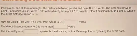 Points A, B, and C, form a triangle . The distance between point A and point B is 15 yards. The distance between
point B and point C is 25 yards . Pete walks directly from point A to point C, without passing through point B . What is
the direct distance from A to C?
How far would Pete walk if he went from A to B to C? square  yards
The direct distance from A to C is more than square  yards.
The inequality w wlt  represents the distance, w , that Pete might save by taking the direct path.