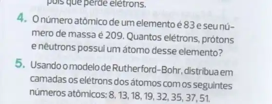 pois que perde elétrons.
4. Onúmero atômico de umelementoé83e seunú-
mero de massa é 209. Quantos elétrons, prótons
e nêutrons possui um átomo desse elemento?
5. Usandoo modelode Rutherford-Bohr distribuaem
camadas os elétrons dos átomos comos seguintes
números atômicos: 8,13,18,19,32,35,37,51