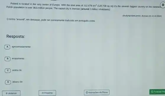 Poland is located in the very centre of Europe. With the total area of
312,679km^2 (120,728 sq mi)it's the seventh biggest country on the contined
Polish population is over 38,5 million people The capital city is Warsaw (around 2 million inhabitants)
(studyinpoland pilem/. Acesso em 16.10 2024)
Otermo "around", em destaque, pode ser corretamente traduzido em portugués como
Resposta:
A aproximadamente
B exatamente.
C acima de.
D abaixo de
< Anterior