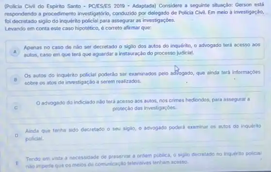 (Policia Civil do Espirito Santo-PCIESIES 2019 - Adaptada)Considere a seguinte situação:Gerson está
respondendo a procedimento investigatório, conduzido por de Policia Civil. Em meio à investigação,
foi decretado sigilo do inquérito policial para assegural as investigaçōes.
Levando em conta este caso hipotético, é correto afirmar que:
A
Apenas no caso de nào ser decretado o sigilo dos autos do inquérito, o advogado terá acesso aos
A autos, caso em que terá que aguardar a instauração do processo judicial
B
Os autos do inquérito policial poderáo ser examinados pelo adVogado, que ainda terá informaçóes
sobre os atos de investigação a serem realizados.
Oadvogado do indiciado nǎo terá acesso aos autos, nos crimes hediondos para assegurar a
proteção das investigaçōes.
D
policial.
Ainda que tenha sido decretado o seu sigilo o advogado poderá examinar os autos do inquérito
E nào impede que os melos de comunicação televisivas tenham acesso.
E
Tendo em vista a necessidade de preservar a ordem pública, o sigllo
decretado no inquérito policial