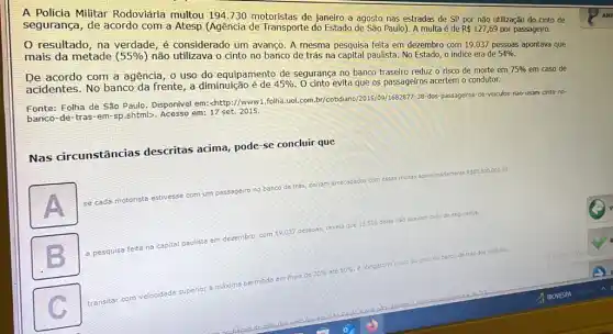 A Policia Militar Rodoviária multou 194.730 motoristas de janeiro a agosto nas estradas de SP por não utilização do cinto de
segurança, de acordo com a Atesp (Agência de Transporte do Estado de São Paulo). A multa é de R 127,69 por passageiro.
resultado, na verdade é considerado um avanço A mesma pesquisa feita em dezembro com 19.037 pessoas apontava que
mais da metade ( 55%  ) não utilizava o cinto no banco de trás na capital paulista. No Estado o indice era de 54% .
De acordo com a agência, 0 uso do equipamento de segurança no banco traseiro reduz o risco de morte em
75%  em caso de
acidentes. No banco da frente, a diminuição é de 45%  O cinto evita que os passageiros acertem o condutor.
Fonte: Folha de São Paulo. Disponivel em: chttp://www 1.folha.uol.com.br/cotidiano 12015/199/1682877-38-dos-passageiros de-veiculos-nao-usam cinto-no-
banco-de-tras-em-sp shtml>. Acesso em:17 set. 2015.
Nas circunstância descritas acima, pode-se concluir que
mente
A
se cada motorista estivesse com
um passageiro no banco de
trás, seriam arrecadados com essas
multas aproximadamente
R 85.500.000,00.
pessoas, revela que 13.500 delas nào usavam cinto de seguranca
paulista em dezembro, com 19.037
a pesquisa feita na capital
ate 50% 
dobngatorio o uso do cinto no banco de trás dos veiculos.
permitida em mais de
20% 
transitar
com velocidade superior 3 maxima