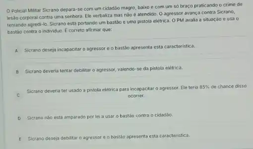 Policial Militar Sicrano depara-se com um cidadão magro, baixo e com um só braço praticando o crime de
lesào corporal contra uma senhora. Ele verbaliza mas nào é atendido. O agressor avança contra Sicrano,
tentando agredi-lo. Sicrano está portando um bastão e uma pistola elétrica O PM avalia a situaçáo e usa o
bastáo contra o individuo E correto afirmar que:
A
Sicrano deseja incapacitaro agressor e o bastão apresenta esta caracteristica.
B
Sicrano deveria tentar debilitar o agressor, valendo-se da pistola elétrica.
C
Sicrano deveria ter usado a pistola elétrica para incapacitar o agressor. Ele teria
85%  de chance disso
ocorrer.
D Sicrano nào está amparado por lei a usar o bastão contra o cidadão.
E Sicrano deseja debilitar o agressor e o bastão apresenta esta caracteristica.