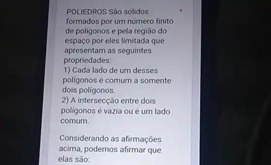 POLIEDROS São solidos
formados por um número finito
de polígonos e pela região do
espaço por eles limitada que
apresentam as seguintes
propriedades:
1) Cada lado de um desses
poligonos é comum a somente
dois polígonos.
2) A intersecção entre dois
poligonos é vazia ou é um lado
comum.
Considerando as afirmações
acima, podemos afirmar que
elas são: