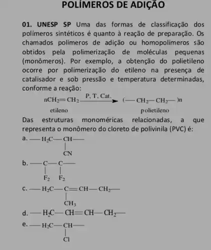 POLIMEROS DE ADICÃO
01. UNESP SP Uma das formas de classificação , dos
polímeros sintéticos é quanto à reação de preparação. Os
chamados polímeros de adição ou homopolímeros ; são
obtidos pela polimerização de moléculas pequenas
(monômeros). Por exemplo , a obtençã do polietileno
ocorre por polimeriz ação do etileno na presença de
catalisador e sob pressão e temperatura determinadas,
conforme a reação:
nCH_(2)=CH_(2)xrightarrow (P,T,Cat.)(-CH_(2)-CH_(2)-)n
etileno	polietileno
Das estruturas monoméricas relacionadas, a que
representa o monômero do cloreto de polivinila (PVC)é:
-H_(2)C-underset (CN)(CN)
b.
-underset (F_(2))(F_(2))F_(2)
c
-H_(2)C-C=CH-CH_(2)- C_(CH_(3))
d -H_(2)C-CH=CH-CH_(2)-
e.
-H_(2)C-underset (Cl)(Cl)