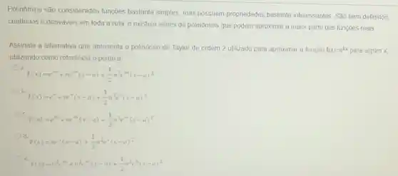 Polinômios são considerados funções bastante simples, mas possuem propriedades bastante interessantes. São bem definidos,
continuos e deriváveis em toda a reta, e existem séries de polinômios que podem aproximar a maior parte das funçōes reais
Assinale a alternativa que apresenta o polinômio de Taylor de ordem 2 utilizado para aproximar a função f(x)=e^kx para algum x,
utilizando como referência o ponto a
a.
T(x)=e^ma+ne^ma(x-a)+(1)/(2)n^2e^ma(x-a)^2
b.
T(x)=e^a+ne^a(x-a)+(1)/(2)n^2e^a(x-a)^2
C.
T(x)=c^mx+ne^m(x-a)+(1)/(2)n^2e^mx(x-a)^2
d.
T(x)=ne^a(x-a)+(1)/(2)n^2e^a(x-a)^2
e.
T(x)=n^3e^m-+n^2e^-1(x-a)+(1)/(2)n^2e^a(x-a)^2