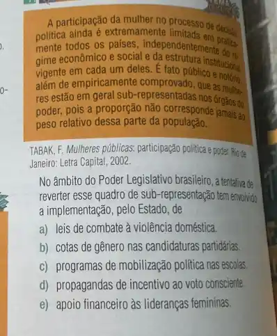 politica ainda os paises, independentemente do
A participação da mulher no processo
mente todos os e social independentements does
vigente em
gime econo cada um deles.fato públicostitucional
além de empiricamente que
res estão em geral sub-representadas nosas mule.
poder, pois a proporção não corresponderozos do
peso relativo dessa parte da população.
TABAK, F. Mulheres públicas.participação politica e pode. Rio de
Janeiro: Letra Capital, 2002.
No âmbito do Poder Legislativo brasileiro, a fentativa-de
sub-representação tem envivido
a implementação, pelo Estado de
a) leis de combate à violência doméstica.
b) cotas de gênero nas candidaturas partidárias
c) programas de mobilização politica nas escolas
d) propagandas de incentivo ao voto consciente.
e) apoio financeiro às lideranças femininas.