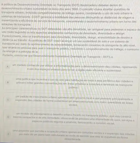 A politica de Desenvolvimento Orientado ao Transporte (DOT)desencadeou debates dentro do
desenvolvimento urbano sustentáve no inicio dos anos 1990. O conceito visava abordar questoes de
transporte urbano, incluindo congestionamento de tráfego severo combinando o uso do solo urbano e
sistemas de transporte. 0 DOT gerencia a mobilidade das pessoas diminuindo as distâncias de viageme
maximizando a eficiéncia do serviço de transporte, concentrando o desenvolvimento urbano em torno das
estaçōes de transporte.
As principais caracteristicas do DOT defendidas sào alta densidade, ser amigável para pedestres e espaco de
uso misto seguindo os tres aspectos amplamente conhecidos de densidade diversidade e design.
Posteriormente, eles se transformaram para densidade, diversidade, design acessibilidade de destino e
distância ao trânsito. As politicas de DOT visam alcancar um uso sustentável do solo e um sistema de
transporte por meio do aprimoramento da acessibilidade fornecendo conexóes de transporte de alto nivel.
Isso atrairia as pessoas para usar o transporte público, reduzindo o congestionamento do tráfego, o consumo
de energia e a poluição do ar.
Portanto, conclui-se que Desenvolvimento Sustentáve Orientado ao Transporte DOTS é
A um modelo conhecido por utilizar a informatização para o desenvolvimento das cidades repensando
uso dos espaços urbanos para tornar a reglao mais eficiente e sustentável.
B
uma politica que incentiva o uso do solo para habitação em toda a área periférica das cidades e
procura evitar grandes concentraçóes em dreas próximas a estaçóes e terminais de transporte
público.
um padrâo de crescimento urbano aprovado pelo governo local e que promove principalmente a
C
expansão das cidades de forma sustentável em areas exclusivas com maior quantidade de áreas
verdes.
um modelo de planejamento e desenho urbano focado no transporte publico, que visa construir
D
bairros compactos e de alta densidade, oferecendo as pessoas uma diversidade de usos, servicos e
espaços públicos seguros e atrativos, favorecendo o convivio social.
uma proposta que permite a ocupação urbana apenas em cinturóes verdes e a expansão das cidades
por melo de um plano bem estruturado ao invés de permitir que elas se espalhem de forma
desordenada.