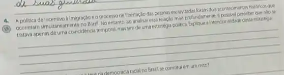 A politica de Incentivo bimigração co processo de libertação das pessoas escrawizadas foram dois acontecimentos historicos que
(18)
ocorrerarn simultanearnente no Brasil No entanto, ao analisar essa relação mais profundamente A. posivel perceber que nào se
tratava apenas de uma coincidencia temporal, mas sim de uma estratégia politica Explique a intencionalidado desta estratiga
__