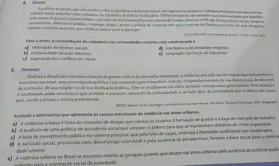 A politica de pacificação não resolve todos os problemas da favela carioca ela é apenas um primeiro e indispensável passo para que seus mo.
radores sejam tratados como cidadãos. As Unidades de Polícia Pacificadora (UPPs)recuperam um território que estava ocupado por bandidos
com armas de guerra e substituíram a opressão de criminosos pela justiça formal do Estado. (Mas) se a UPP não for seguida por escola, hospital,
saneamento, defensoria pública, emprego, daqui a pouco a policia de ocupação terá que ir embora das favelas por inútil. Ou será obrigada a
exercer a mesma opressãc que o tráfico exercia para se proteger.
CACA DIEGUES. A contrapartida do lucro. O Globo 28 jul. 2012
Para o autor, a consolidação da cidadania nas comunidades carentes está condicionada à
a) efetivação de direitos sociais.
d) interferência de entidades religiosas.
b) continuidade da ação ofensiva.
e) integração das forças de segurança.
c) superação dos conflitos de classe.
6. (Vunesp)
Embora o Brasil não viva uma situação de guerra civil ou de atentados terroristas, a violência tem sido um dos temas mais frequentes no
noticiário nacional uma preocupação politica e um tormento para o brasileiro comum ,independentemente de sua classe social, de seu nível
de instrução, de sua religião ou de sua inclinação política. Vive -se atualmente um clima de medo e insegurança generalizado. Essa sensação
é confirmada pelas estatísticas que revelam o aumento crescente da criminalidade e, ao lado dela, da mortalidade por violência em nosso
país, sendo o jovem a vitima preferencial.
BRYM, Robert [et al.]Sociologia: sua bússola para um novo mundo. Sao Paulo: Thomson Learning, 2006 (Adaptado)
Assinale a alternativa que apresenta as causas estruturais da violência nas áreas urbanas.
a) A violência urbana é fruto do consumo de drogas que conduzos usuários à formação de guetos e à fuga do mercado de trabalho.
b) A ausência de uma política de assistência social que ampare os pobres para que se mantenham distantes do crime organizado.
c) A falta de investimento público no sistema prisional que pela falta de vagas, antecipa a liberdade condicional aos condenados.
d) A exclusão social,provocada pelo desemprego estrutural e pela ausência de perspectivas, fornece a base social para a crimina
dade urbana.
A violência urbana no Brasil se encontra restrita as gangues juvenis que atuam nas áreas urbanas pela ausência de políticas públi
voltadas para a orientação social da juventude.