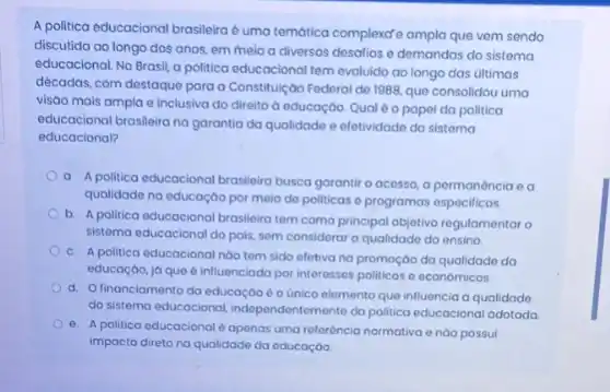 A politica educacional brasileira é uma temática complexat ampla que vem sendo
discutida ao longo dos anos, em meio a diversos desatios o demandas do sistema
educacional. No Brasil, a politica educacional tem evoluido ao longo das últimas
décadas, com destaque para a Constituição Federal de 1988, que consolidou uma
visao mais ampla e inclusiva do direito d educação. Qual éo papel da politica
educacional brasileira na garantia da qualidade e efetividado do sistoma
educacional?
a. Apolitica educacional brasileira busca garantir o acesso,a permanencia ea
qualidade na educaçáo por meio de politicas o programas especificos.
b. A politica educacional brasileira tem como principal objetivo regulamentar o
sistema educacional do pais sem considerar a qualidade do ensino
c. A politica educacional nào tem sido efetiva na promoção da qualidade do
educação, já que é influenciada por interesses politicos e económicos.
d. Ofinanciamento da educação é o único elemento que influencia a qualidado
do sistema educacional, independont mente da politica educacional adatada
e. A politica educacional é apenas uma reforéncia normativa e nào possui
impacto direto na qualidade da educaçáo