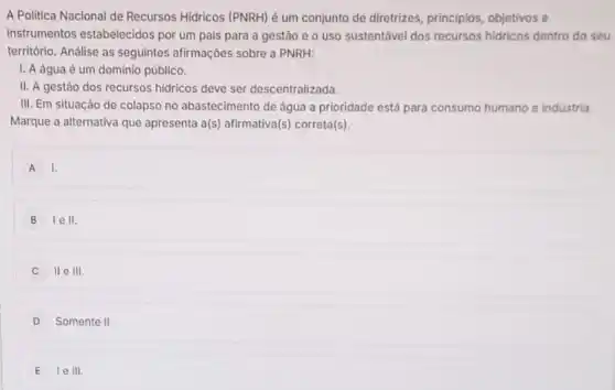 A Politica Nacional de Recursos Hidricos (PNRH) é um conjunto de diretrizes , principios, objetivos e
instrumentos estabelecidos por um país para a gestão e 0 uso sustentável dos recursos hidricos dentro do seu
território. Análise as seguintes afirmações sobre a PNRH:
I. A água é um dominio público.
II. A gestão dos recursos hidricos deve ser descentralizada.
III. Em situação de colapso no abastecimento de água a prioridade está para consumo humano e industria
Marque a alternativa que apresenta a(s) afirmativa(s)correta(s).
A 1.
B lell.
II e III
D Somente II.
E le III.