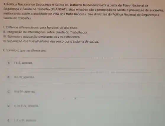 A Politica Nacional de Segurança e Saúde no Trabalho foi desenvolvida a partir do Plano Nacional de
Segurança e Saúde no Trabalho (PLANSAT)suas missôes são a promoção da saúde e prevenção de acidentes,
melhorando assim a qualidade de vida dos trabalhadores. São diretrizes da Politica Nacional de Segurança e
Saúde no Trabalho:
1. Critérios diferenciados para funçoes de alto risco.
II. Integração de informaçóes sobre Saúde do Trabalhador.
III. Estimulo a educação constante dos trabalhadores.
IV.Separação dos trabalhadores em seu próprio sistema de saúde.
E correto o que se afirma em:
A le ll, apenas
B II e III, apenas
C III e N, apenas
D II, Ill e N. apenas.
E lille III, apenas