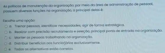 As politicas de manutenção da organização, por meio da área de administração de pessoal,
possuem diversas funções na organização, a principal delas é:
Escolha uma opção:
a. Treinar pessoas identificar necessidades , agir de forma estratégica.
b. Realizar com precisão recrutamento e seleção, principal porta de entrada na organização.
c. Manter as pessoas trabalhando na organização.
d. Distribuir benefícios aos funcioriários exclusivamente
e. Todas as alternativas estão corretas.