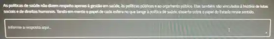 As politicas de saúde não dizem respeito apenas a gestão em saúde, às politicas públicas e ao orçamento público. Elas também são vinculadas à história de lutas
sociais e de direitos humanos. Tendo em mente o papel de cada esfera no que tange à politica de saúde, disserte sobre o papel do Estado nesse sentido.
Informe
square