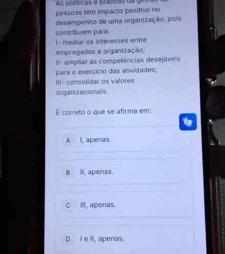 As politicas e praticas da gestao the
pessoas têm impacto positivo no
desempenho de uma organização , pois
contribuem para:
I- mediar os interesses entre
empregados e organização;
II- ampliar as competencias desejaveis
para o exercicio das atividades;
III- consolidar os valores
organizacionais.
E correto o que se afirma em:
A ) I, apenas.
B II apenas. B
C III apenas. c
D le II , apenas. D