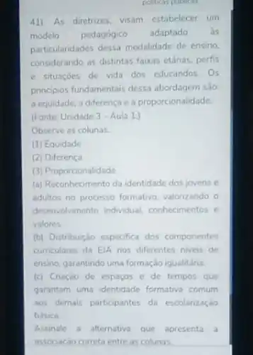 politicas putiles
41). As diretrizes, visam estabelecer um
modelo pedagógico adaptado as
particularidades dessa modalidade de ensino.
considerando as distintas faixas ethrias, perfis
e situaçoes de vida dos educandos. Os
principios fundamentais dessa abordagem são:
a equidade, a diferença e a proporcionalidade.
(Fonte: Unidade 3-Aula 1.)
Observe as colunas.
(1) Equidade
(2) Diferença
(3) Proporcionalidade
(a) Reconhecimento da identidade dos jovens e
adultos no processo formativo valorizando o
desenvolvimento individual conhecimentos e
valores.
(b) Distribuição especifica dos componentes
curriculares da ElA nos diferentes niveis de
ensino, garantindo uma formação igualitária.
(c) Criação de espaços e de tempos que
garantam uma identidade formativa comum
aos demais participantes da escolarização
basica.
Assinale a alternativa que apresenta a
associacão correta entre as colunas