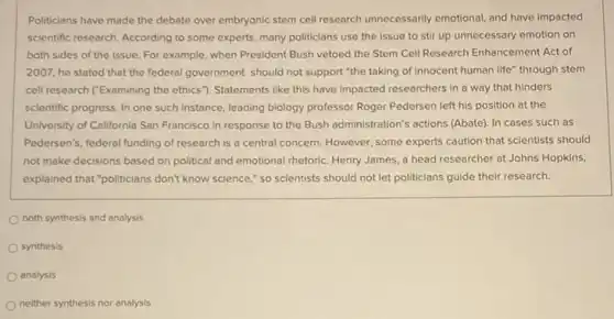 Politicians have made the debate over embryonic stem cell research unnecessarily emotional and have impacted
scientific research. According to some experts, many politicians use the issue to stir up unnecessary emotion on
both sides of the issue. For example, when President Bush vetoed the Stem Cell Research Enhancement Act of
2007, he stated that the federal government should not support "the taking of innocent human life through stem
cell research ("Examining the ethics"}. Statements like this have impacted researchers in a way that hinders
scientific progress. In one such instance, leading biology professor Roger Pedersen left his position at the
University of California San Francisco in response to the Bush administration's actions (Abate). In cases such as
Pedersen's, federal funding of research is a central concern. However, some experts caution that scientists should
not make decisions based on political and emotional rhetoric. Henry James, a head researcher at Johns Hopkins,
explained that "politicians don't know science," so scientists should not let politicians guide their research.
both synthesis and analysis
synthesis
analysis
neither synthesis nor analysis